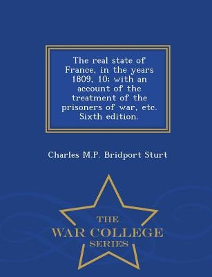 The Real State of France, in the Years 1809, 10; With an Account of the Treatment of the Prisoners of War, Etc. Sixth Edition. - War College Series by Sturt, Charles M. P. Bridport