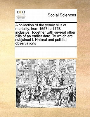 A Collection of the Yearly Bills of Mortality, from 1657 to 1758 Inclusive. Together with Several Other Bills of an Earlier Date. to Which Are Subjoin by Multiple Contributors