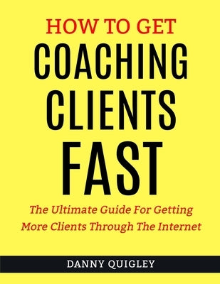 How To Get Coaching Clients Fast: The Ultimate Guide For Getting More Clients Through The Internet by Quigley, Danny