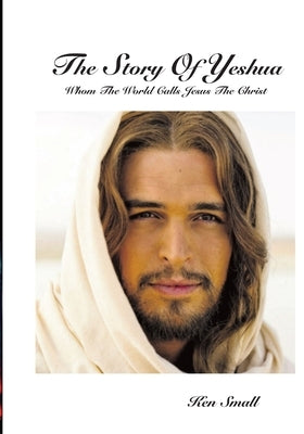 The Story Of Yeshua: Whom The World Calls Jesus, The Christ by Small, Ken
