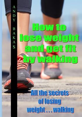 How to lose weight and get fit by walking: All the secrets of losing weight . . . walking by Bakas, Andy T.