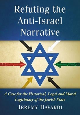 Refuting the Anti-Israel Narrative: A Case for the Historical, Legal and Moral Legitimacy of the Jewish State by Havardi, Jeremy