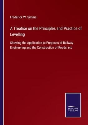 A Treatise on the Principles and Practice of Levelling: Showing the Application to Purposes of Railway Engineering and the Construction of Roads, etc by Simms, Frederick W.