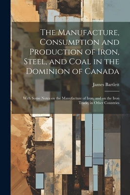 The Manufacture, Consumption and Production of Iron, Steel, and Coal in the Dominion of Canada: With Some Notes on the Manufacture of Iron, and on the by Bartlett, James