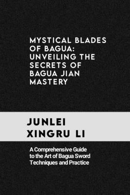 Mystical Blades of Bagua: Unveiling the Secrets of Bagua Jian Mastery: A Comprehensive Guide to the Art of Bagua Sword Techniques and Practice by Xingru Li, Junlei