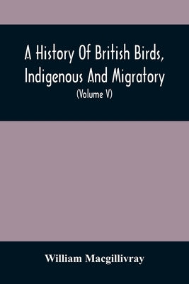 A History Of British Birds, Indigenous And Migratory: Including Their Organization, Habits, And Relation; Remarks On Classification And Nomenclature; by Macgillivray, William