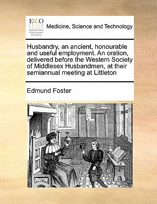 Husbandry, an Ancient, Honourable and Useful Employment. an Oration, Delivered Before the Western Society of Middlesex Husbandmen, at Their Semiannual by Foster, Edmund