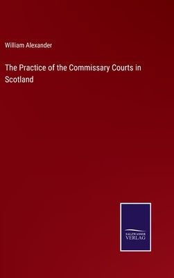 The Practice of the Commissary Courts in Scotland by Alexander, William