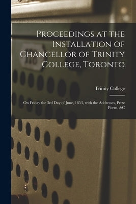 Proceedings at the Installation of Chancellor of Trinity College, Toronto [microform]: on Friday the 3rd Day of June, 1853, With the Addresses, Prize by Trinity College (Toronto, Ont ).