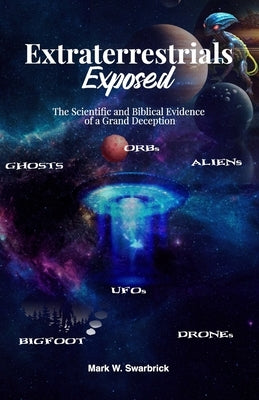 Extraterrestrials Exposed: The Scientific and Biblical Evidence of a Grand Deception by Swarbrick, Mark