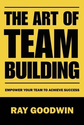 The Art of Team Building: Empower Your Team to Achieve Success by Goodwin, Ray