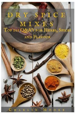 Dry Spice Mixes: Top 101 Q&A's for Herbs, Spices and Flavour [A Spices and Seasoning and Herbs Cookbook] by Moore, Charlie