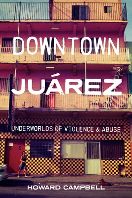Downtown Juárez: Underworlds of Violence and Abuse by Campbell, Howard