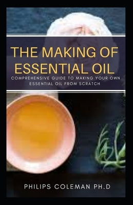 The Making of Essential Oil: Comprehensive Guide to Making Your Own Essential Oil from Scratch by Coleman Ph. D., Philips