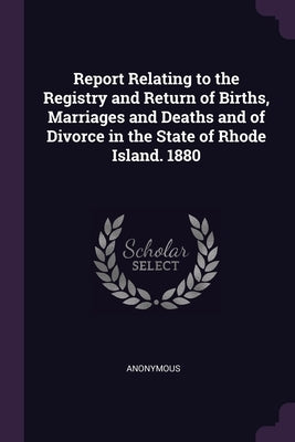 Report Relating to the Registry and Return of Births, Marriages and Deaths and of Divorce in the State of Rhode Island. 1880 by Anonymous