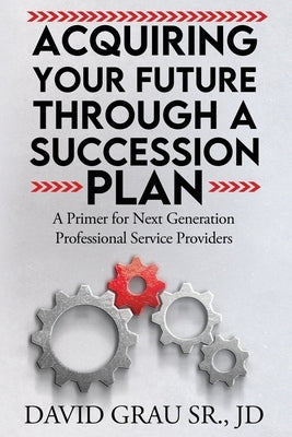 Acquiring Your Future Through a Succession Plan: A Primer for Next Generation Professional Service Providers by Grau Jd, David, Sr.
