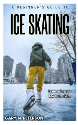 A Beginner's Guide to Ice Skating: Learn and master how to ice skate by N. Peterson, Gary
