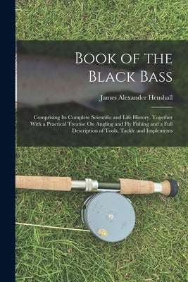 Book of the Black Bass: Comprising Its Complete Scientific and Life History, Together With a Practical Treatise On Angling and Fly Fishing and by Henshall, James Alexander