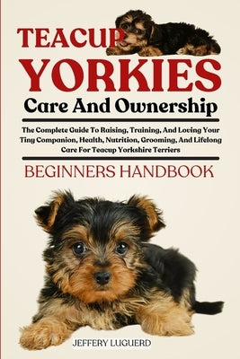 Teacup Yorkies Care and Ownership: The Complete Guide To Raising, Training, And Loving Your Tiny Companion, Health, Nutrition, Grooming, And Lifelong by Luguerd, Jeffery