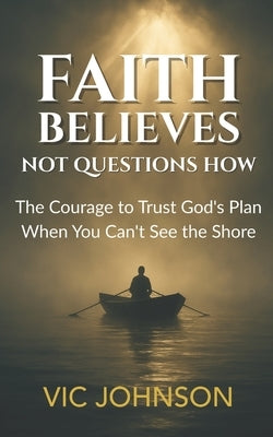Faith Believes, Not Questions How: The Courage to Trust God's Plan When You Can't See the Shore by Johnson, Vic