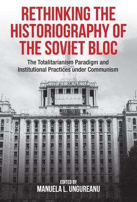 Rethinking the Historiography of the Soviet Bloc: The Totalitarianism Paradigm and Institutional Practices Under Communism by Ungureanu, Manuela