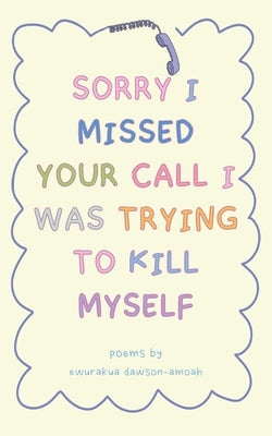 "Sorry I Missed Your Call I Was Trying To Kill Myself" by Dawson-Amoah, Ewurakua