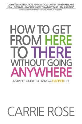 How To Get From Here To There Without Going Anywhere: A simple guide to living a happier life by Rose, Carrie