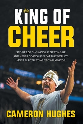 King of Cheer: Stories of Showing Up, Getting Up, and Never Giving Up from the World's Most Electrifying Crowd Ignitor by Hughes, Cameron