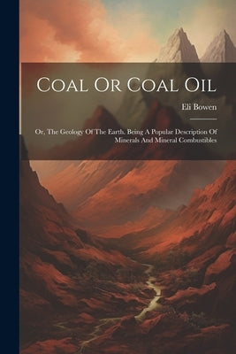 Coal Or Coal Oil: Or, The Geology Of The Earth. Being A Popular Description Of Minerals And Mineral Combustibles by Bowen, Eli