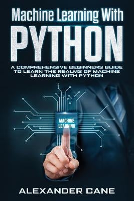 Machine Learning with Python: A Comprehensive Beginners Guide to Learn the Realms of Machine Learning with Python by Cane, Alexander