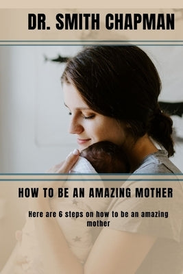 How to Be an Amazing Mother: 6 Steps on how to be an amazing mother by Chapman, Smith
