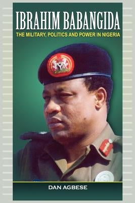 Ibrahim Babangida: The Military, Power and Politics by Agbese, Dan