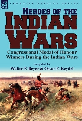 Heroes of the Indian Wars: Congressional Medal of Honour Winners During the Indian Wars by Beyer, Walter F.