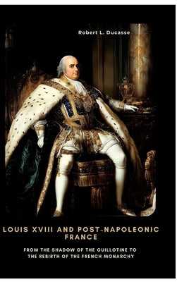 Louis XVIII and Post-Napoleonic France: From the Shadow of the Guillotine to the Rebirth of the French Monarchy by Ducasse, Robert L.