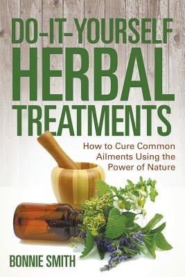 Do-It-Yourself Herbal Treatments: How to Cure Common Ailments Using the Power of Nature by Smith, Bonnie