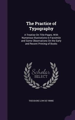 The Practice of Typography: A Treatise On Title-Pages, With Numerous Illustrations in Facsimile and Some Observations On the Early and Recent Prin by De Vinne, Theodore Low