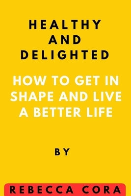 Healthy and Delighted: How to get in Shape and Live a Better life by Cora, Rebecca