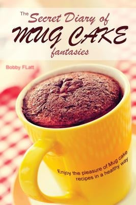 The Secret Diary of Mug Cake Fantasies: Enjoy the Pleasure of Mug cake recipes in a Healthy Way by Flatt, Bobby