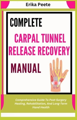 Complete Carpal Tunnel Release Recovery Manual: Comprehensive Guide To Post-Surgery Healing, Rehabilitation, And Long-Term Hand Health by Peete, Erika