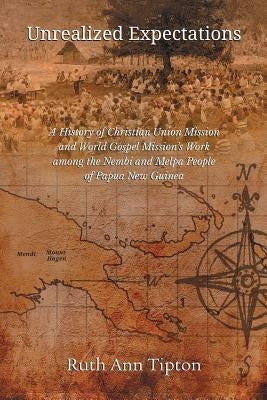 Unrealized Expectations: A History of Christian Union Mission and World Gospel Mission's Work Among the Nembi and Melpa People of Papua New Gui by Tipton, Ruth Ann