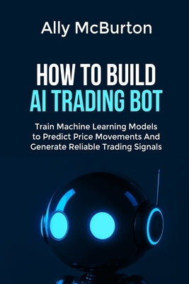 How to Build AI Trading Bot: Train Machine Learning Models to Predict Price Movements And Generate Reliable Trading Signals by McBurton, Ally