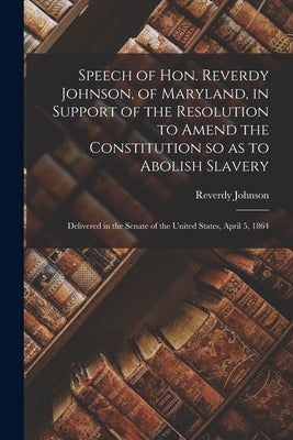 Speech of Hon. Reverdy Johnson, of Maryland, in Support of the Resolution to Amend the Constitution so as to Abolish Slavery: Delivered in the Senate by Johnson, Reverdy 1796-1876