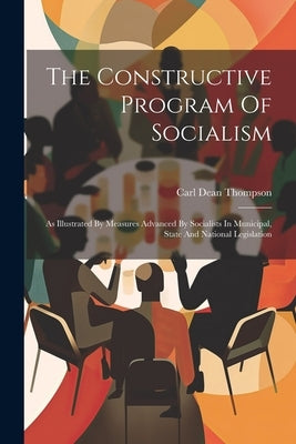 The Constructive Program Of Socialism: As Illustrated By Measures Advanced By Socialists In Municipal, State And National Legislation by Thompson, Carl Dean