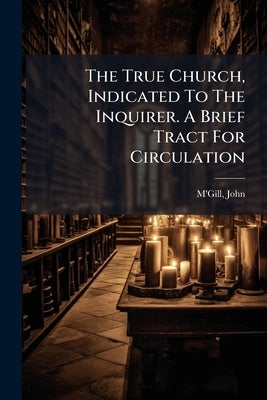 The True Church, Indicated To The Inquirer. A Brief Tract For Circulation by 1809-1872, M'Gill John