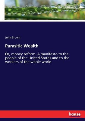 Parasitic Wealth: Or, money reform. A manifesto to the people of the United States and to the workers of the whole world by Brown, John