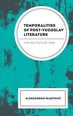 Temporalities of Post-Yugoslav Literature: The Politics of Time by Mijatovic, Aleksandar
