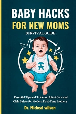 Baby Hacks for New Moms Survival Guide: Essential Tips and Tricks on Infant Care and Child Safety for Modern First-Time Mothers by Wilson, Micheal