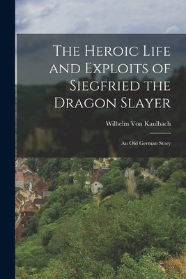 The Heroic Life and Exploits of Siegfried the Dragon Slayer: An Old German Story by Von Kaulbach, Wilhelm