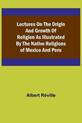 Lectures on the Origin and Growth of Religion as Illustrated by the Native Religions of Mexico and Peru by Albert Réville