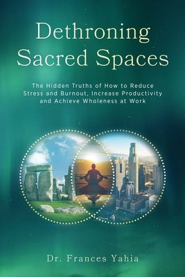 Dethroning Sacred Spaces: The Hidden Truths of How to Reduce Stress and Burnout, Increase Productivity and Achieve Wholeness at Work by Yahia, Frances